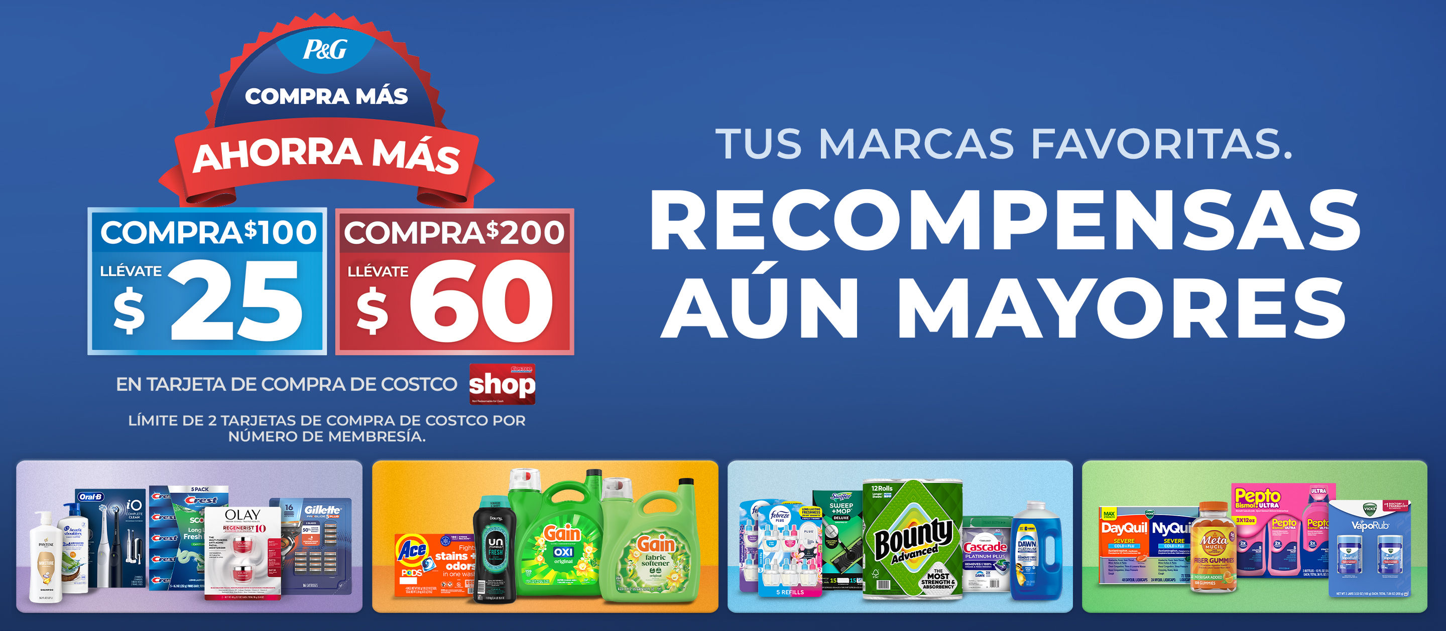 P&G COMPRA MÁS AHORRA MÁS. COMPRA $100 LLÉVATE $25 COMPRA $200 LLÉVATE $60. EN TARJETA DE COMPRA DE COSTCO.